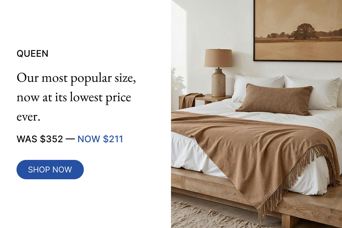 NOW $211 QUEEN Our most popular size, now at its lowest price ever. WAS $352-40% OFF SHOP NOW