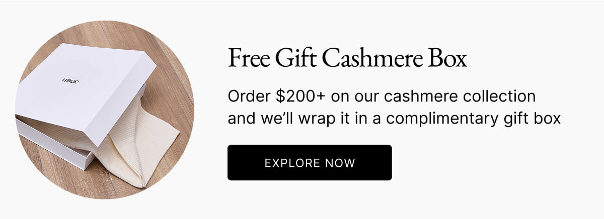 Free Gift Cashmere Box Order $200+ on our cashmere collection and we'll wrap it in a complimentary gift box 0 EXPLORE NOW