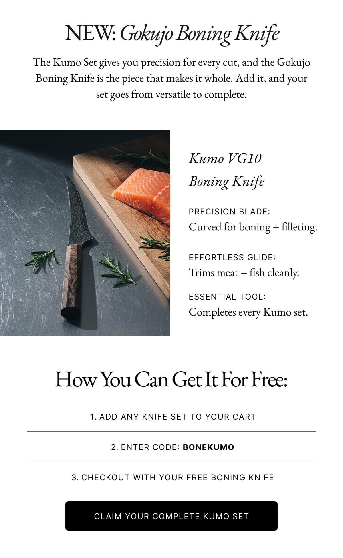 NEW: Gokujo Boning Knife The Kumo Set gives you precision for every cut, and the Gokujo Boning Knife is the piece that makes it whole. Add it, and your set goes from versatile to complete. Kumo VG10 Boning Knife PRECISION BLADE: Curved for boning + filleting. EFFORTLESS GLIDE: Trims meat + fish cleanly. ESSENTIAL TOOL: Completes every Kumo set.
