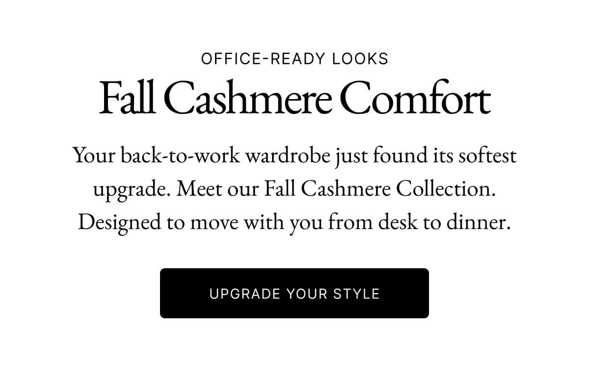 OFFICE-READY LOOKS Fall Cashmere Comfort Your back-to-work wardrobe just found its softest upgrade. Meet our Fall Cashmere Collection. Designed to move with you from desk to dinner. UPGRADE YOUR STYLE