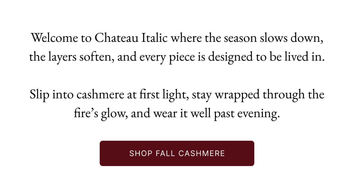 Welcome to Chateau Italic where the season slows down, the layers soften, and every piece is designed to be lived in. Cashmere to slip on at sunrise, lounge in by the fire, and wear long into the evening.