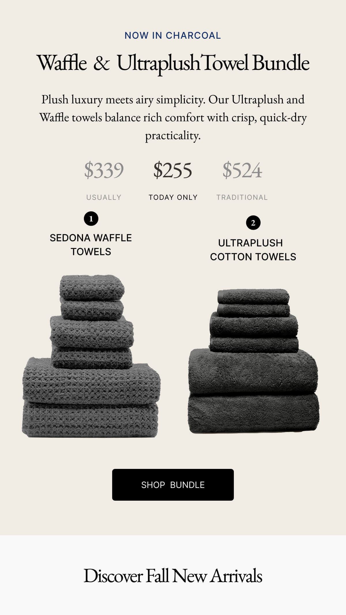NOW IN CHARCOAL Waffle & Ultraplush Towel Bundle Plush luxury meets airy simplicity. Our Ultraplush and Waffle towels balance rich comfort with crisp, quick-dry practicality. $339 $255 $524 USUALLY TODAY ONLY TRADITIONAL 1 SEDONA WAFFLE TOWELS 2 ULTRAPLUSH COTTON TOWELS
