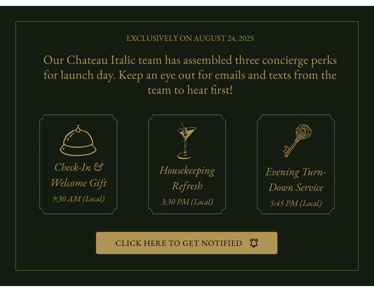 EXCLUSIVELY ON AUGUST 24, 2025 Our Chateau Italic team has assembled three concierge perks for launch day. Keep an eye out for emails and texts from the team to hear first! Check-In& Welcome Gift 9:30 AM (Local) Housekeeping Refresh 3:30 PM (Local) Evening Turn- Down Service 5:45 PM (Local) CLICK HERE TO GET NOTIFIED
