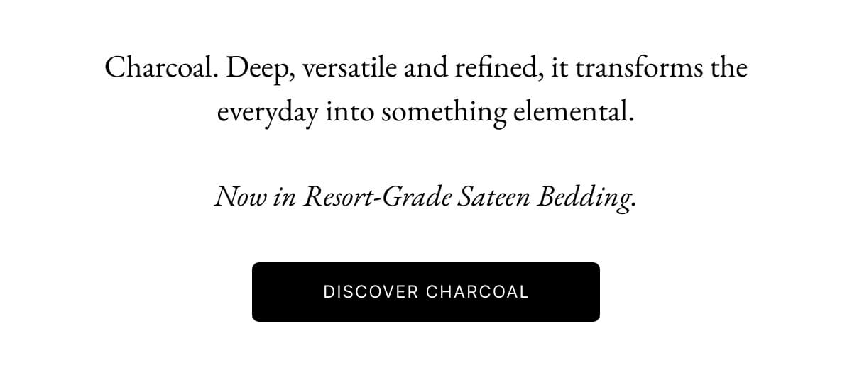 Charcoal. Deep, versatile and refined, it transforms the everyday into something elemental. Now in Resort-Grade Sateen Bedding. DISCOVER CHARCOAL Charcoal. Deep, versatile and refined, it transforms the everyday into something elemental. Now in Resort-Grade Sateen Bedding. DISCOVER CHARCOAL