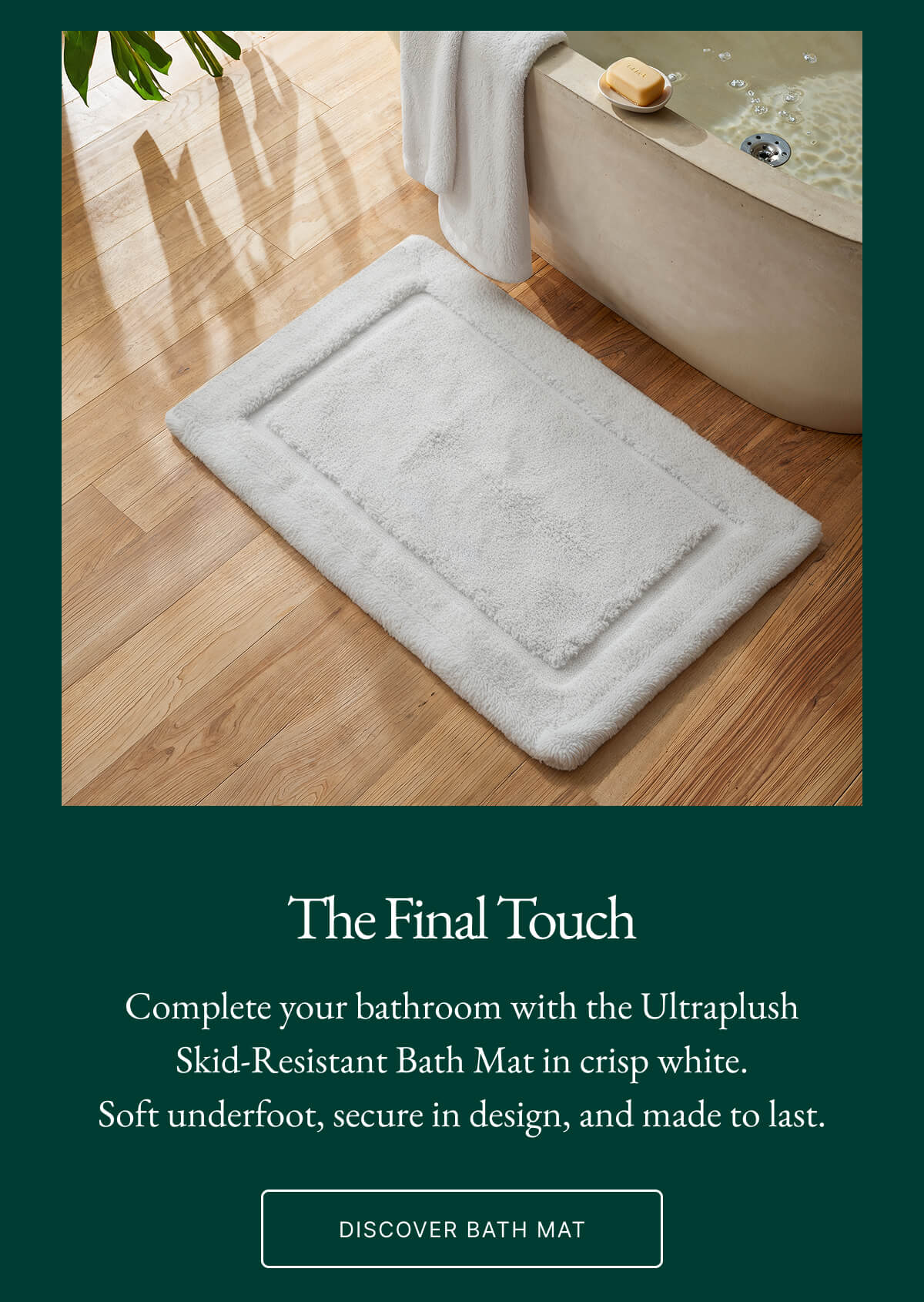 The Final Touch Complete your bathroom with the Ultraplush Skid-Resistant Bath Mat in crisp white. Soft underfoot, secure in design, and made to last. DISCOVER BATH MAT