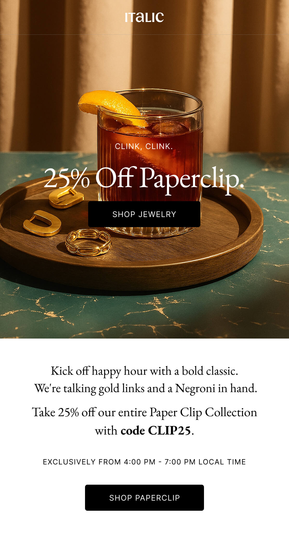 Italic | Life is the luxury | CLINK, CLINK. 25% Off Paperclip. SHOP JEWELRY | Kick off happy hour with a bold classic. We're talking gold links and a Negroni in hand. Take 25% off our entire Paper Clip Collection with code CLIP25. EXCLUSIVELY FROM 4:00 PM 7:00PM LOCAL TIME SHOP PAPERCLIP