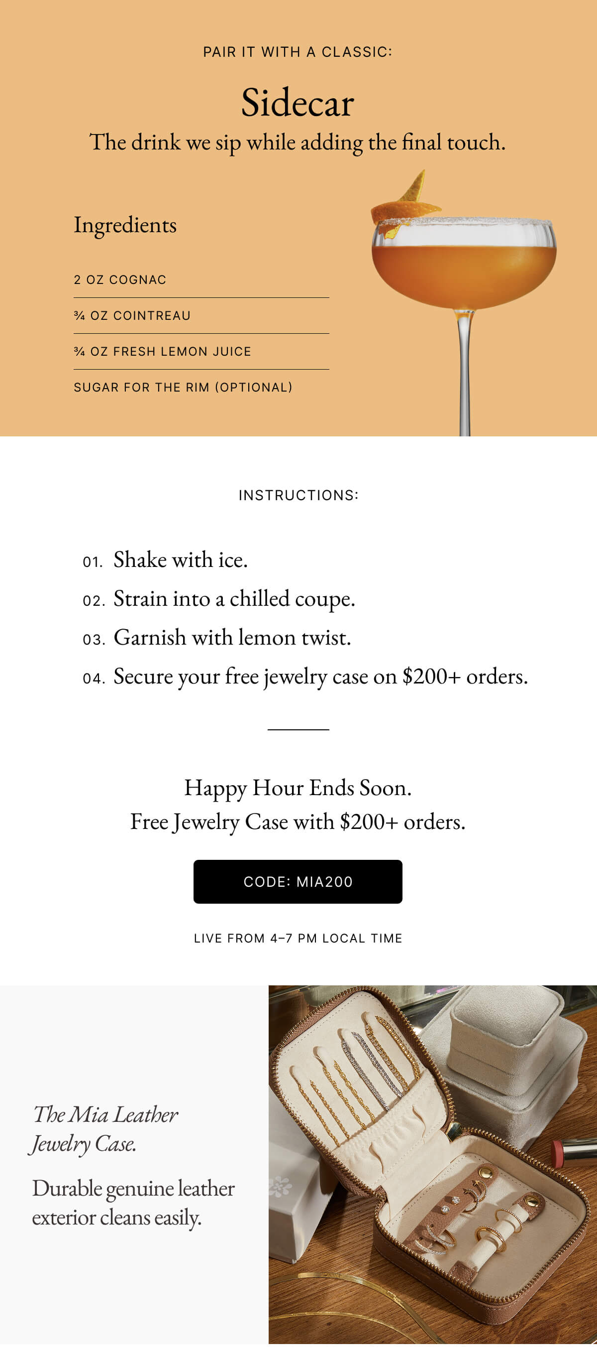 PAIR IT WITH A CLASSIC: Sidecar The drink we sip while adding the final touch. Ingredients 2 OZ COGNAC % OZ COINTREAU % OZ FRESH LEMON JUICE SUGAR FOR THE RIM (OPTIONAL) INSTRUCTIONS: 01. Shake with ice. 02. Strain into a chilled coupe. 03. Garnish with lemon twist. 04. Secure your free jewelry case on $200+ orders. Happy Hour Ends Soon. Free Jewelry Case with $200+ orders. CODE: MIA200 | The Mia Leather Jewelry Case. Durable genuine leather exterior cleans easily.
