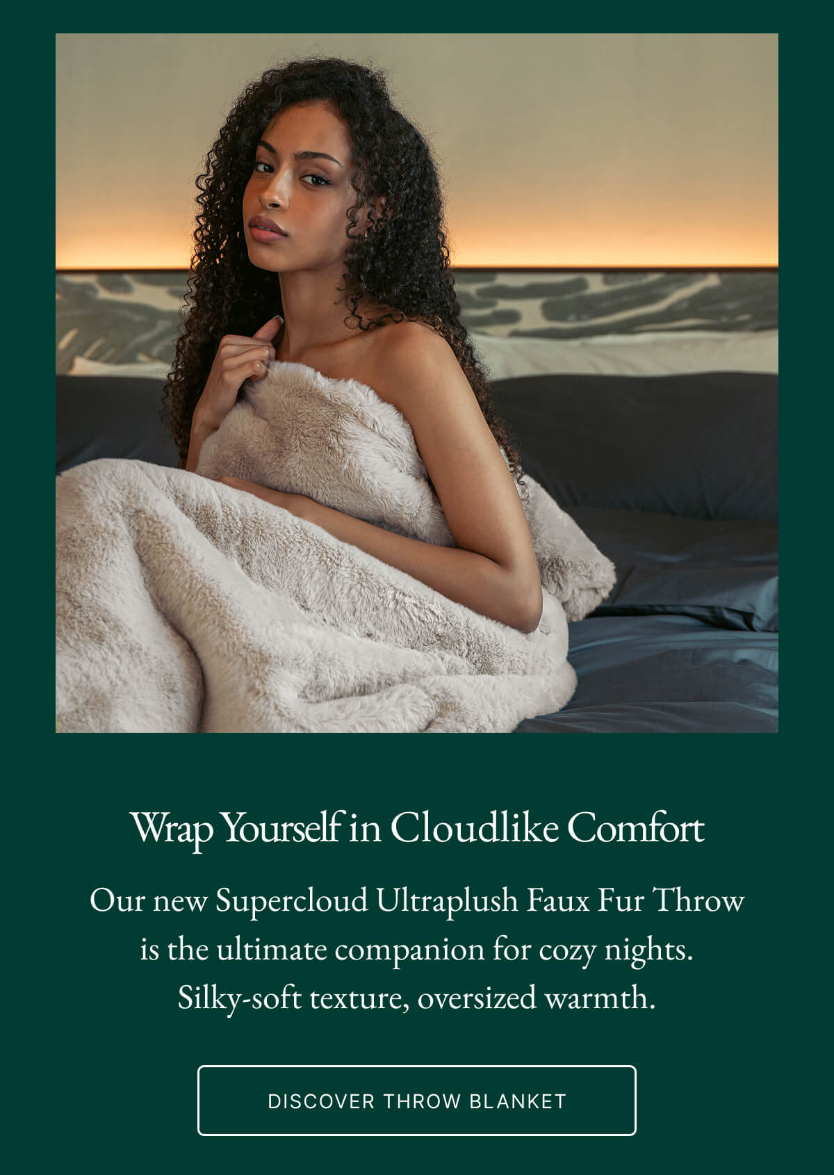 Wrap Yourself in Cloudlike Comfort Our new Supercloud Ultraplush Faux Fur Throw is the ultimate companion for cozy nights. Silky-soft texture, oversized warmth. DISCOVER THROW BLANKET