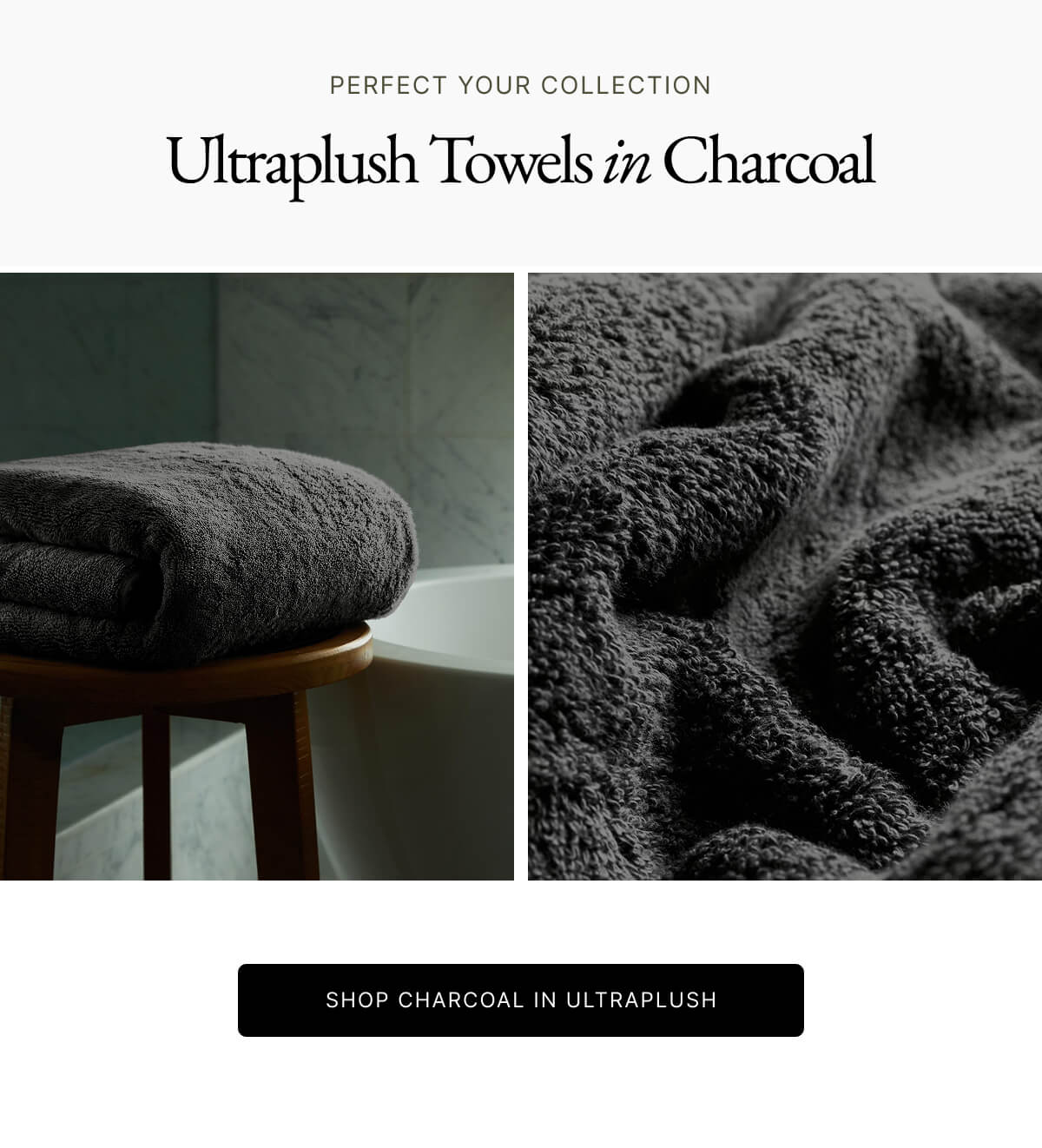 PERFECT YOUR COLLECTION Ultraplush Towels in Charcoal SHOP CHARCOAL IN ULTRAPLUSH PERFECT YOUR COLLECTION Ultraplush Towels in Charcoal SHOP CHARCOAL IN ULTRAPLUSH