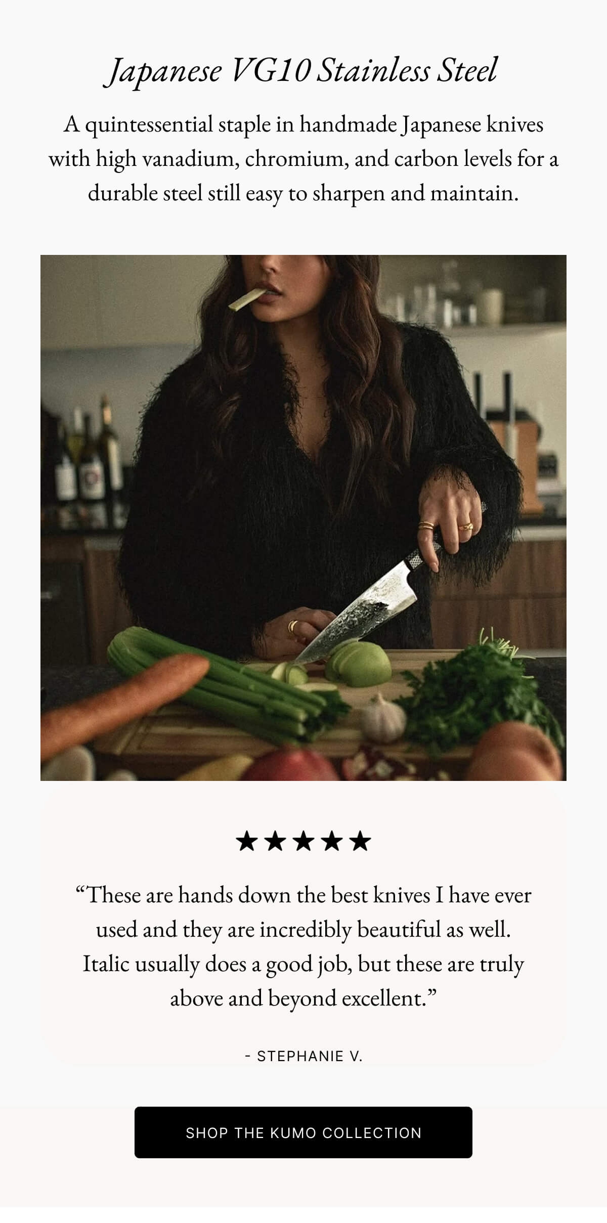 Japanese VG10 Stainless Steel A quintessential staple in handmade Japanese knives with high vanadium, chromium, and carbon levels for a durable steel still easy to sharpen and maintain.