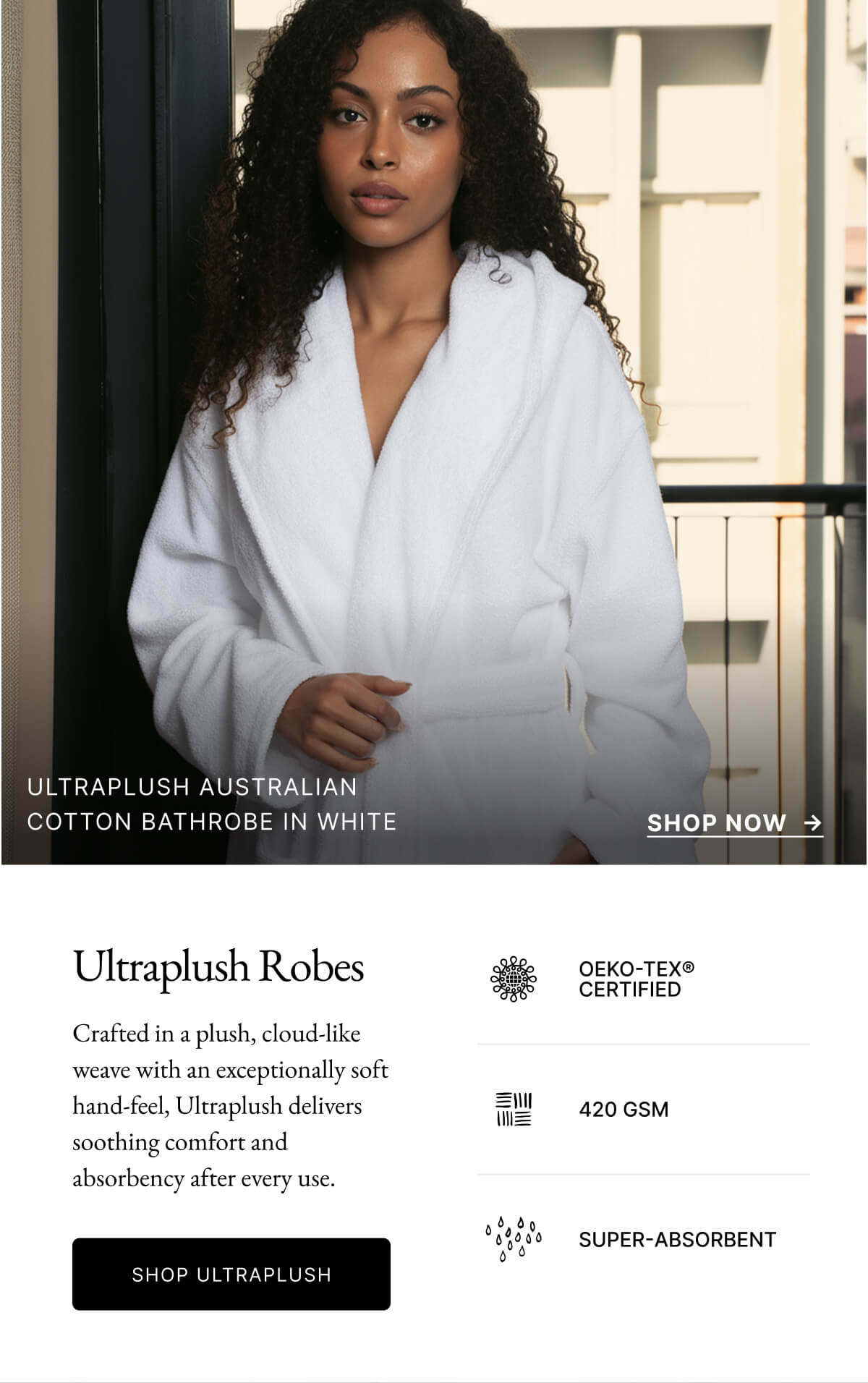 ULTRAPLUSH AUSTRALIAN COTTON BATHROBE IN WHITE SHOP NOW Ultraplush Robes OEKO-TEX® CERTIFIED Crafted in a plush, cloud-like weave with an exceptionally soft hand-feel, Ultraplush delivers soothing comfort and absorbency after every use. 三川 420 GSM SHOP ULTRAPLUSH SUPER-ABSORBENT ULTRAPLUSH AUSTRALIAN COTTON BATHROBE IN WHITE SHOP NOW Ultraplush Robes OEKO-TEX® CERTIFIED Crafted in a plush, cloud-like weave with an exceptionally soft hand-feel, Ultraplush delivers soothing comfort and absorbency after every use. 三川 420 GSM SHOP ULTRAPLUSH SUPER-ABSORBENT