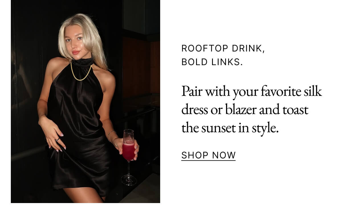 ROOFTOP DRINK, BOLD LINKS. Pair with your favorite silk dress or blazer and toast the sunset in style. SHOP NOW