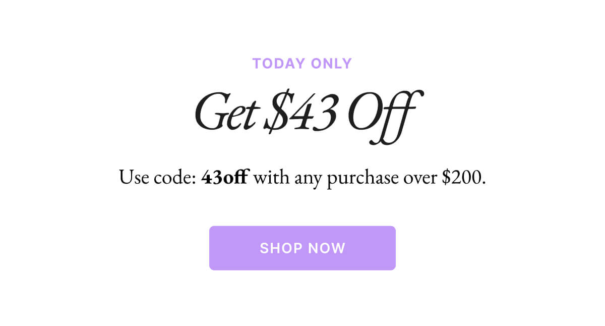 TODAY ONLY Get $43 Off Use code: 43off with any purchase over $200. SHOP NOW