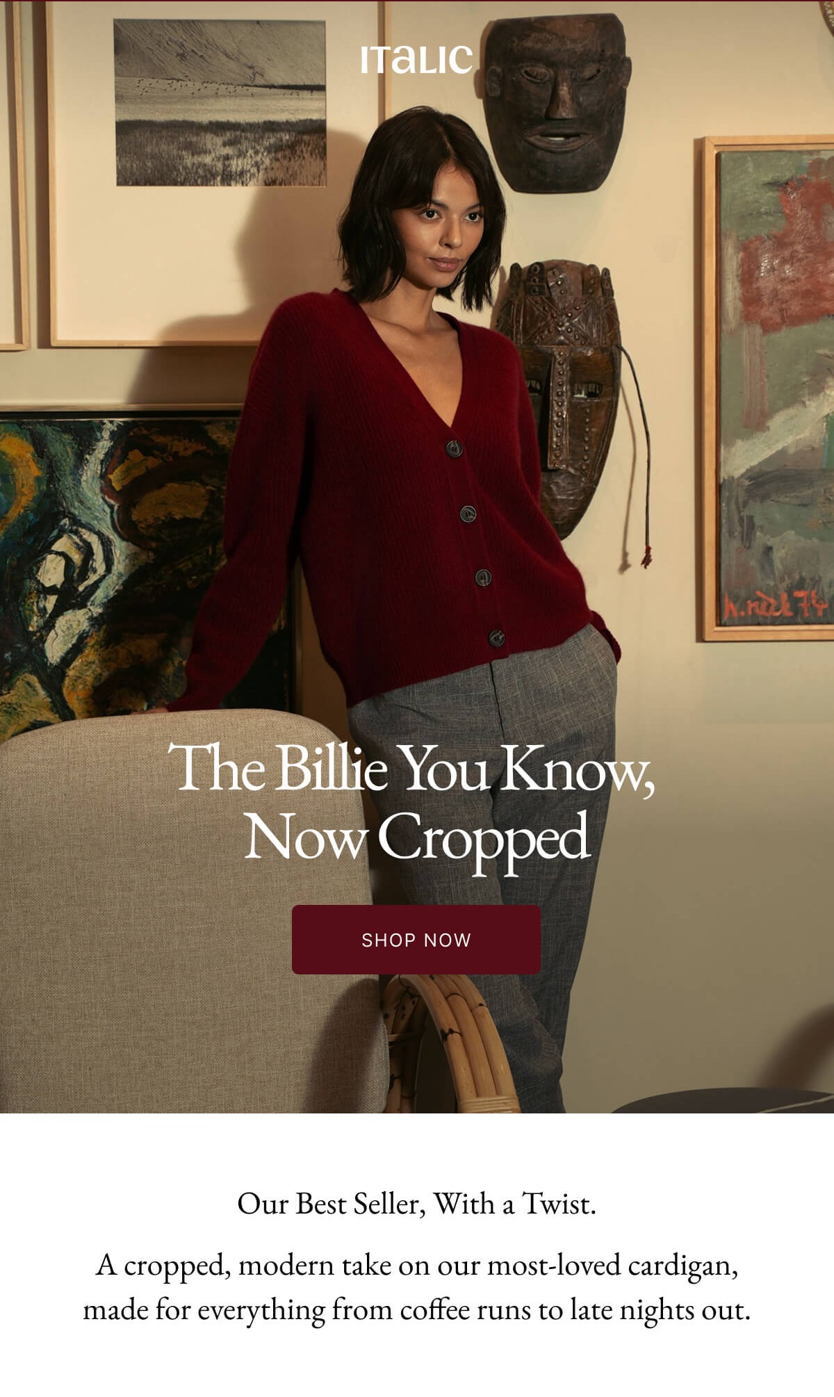 Welcome to Italic | Life is the luxury | The Billie You Know, Now Cropped SHOP NOW Our Best Seller, With a Twist. A cropped, modern take on our most-loved cardigan, made for everything from coffee runs to late nights out.