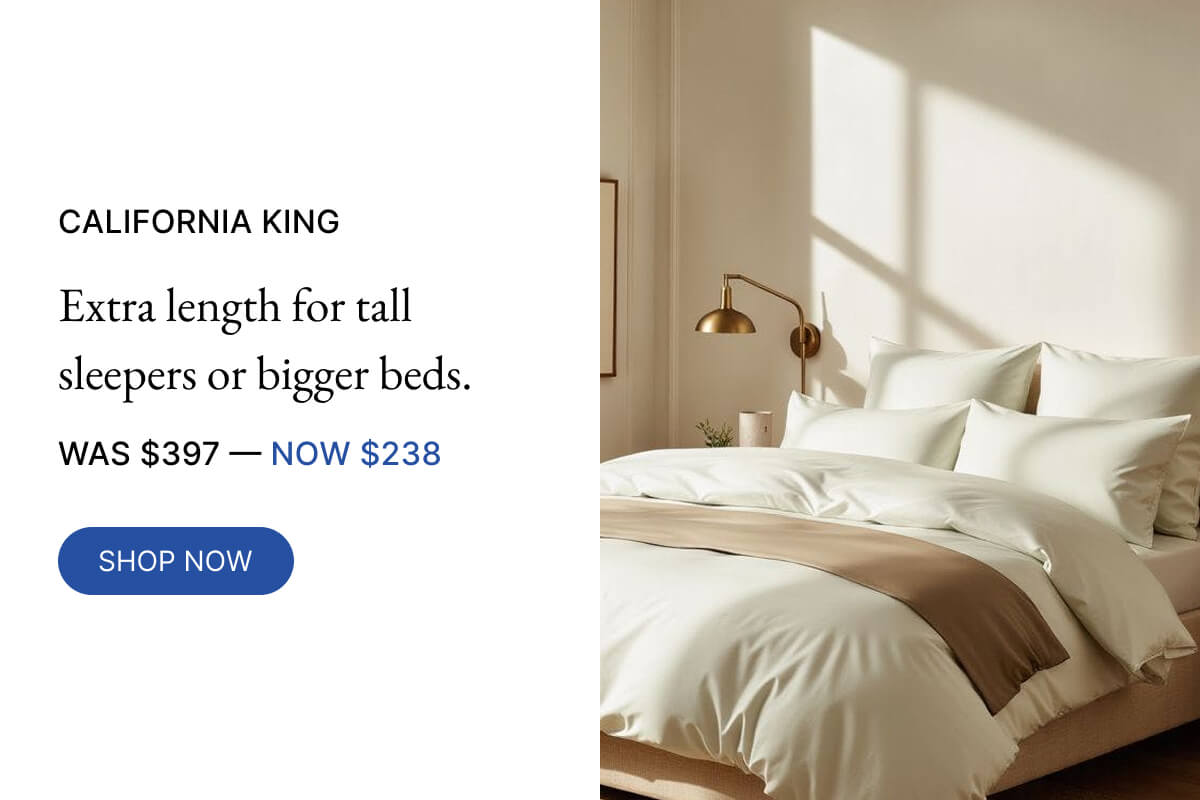 NOW $238 CALIFORNIA KING Extra length for tall sleepers or bigger beds. WAS $397-40% OFF SHOP NOW
