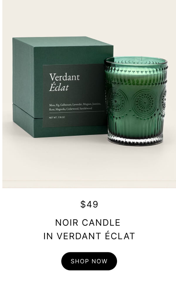 $49 NOIR CANDLE IN VERDANT ÉCLAT SHOP NOW $49 NOIR CANDLE IN VERDANT ÉCLAT SHOP NOW