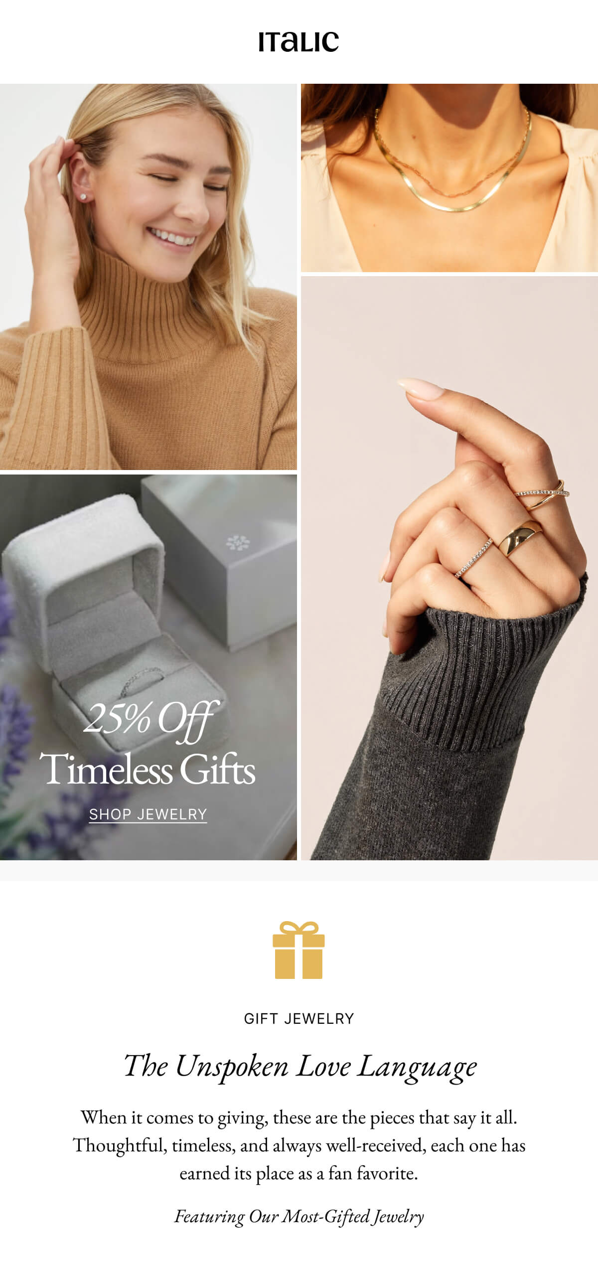 Italic | Life is the luxury | 25% Off Timeless Gifts SHOP JEWELRY | GIFT JEWELRY The Unspoken Love Language When it comes to giving, these are the pieces that say it all. Thoughtful, timeless, and always well-received, each one has earned its place as a fan favorite. Featuring Our Most-Gifted Jewelry