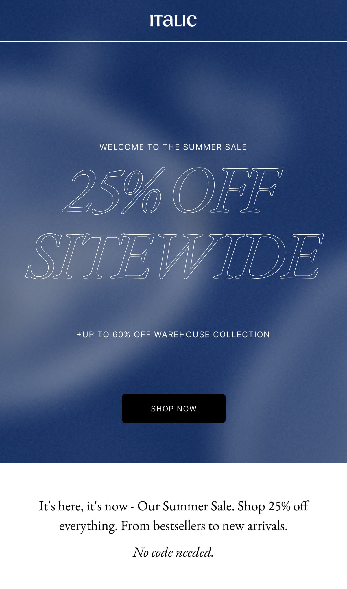 25% OFF SITEWIDE +UP TO 60% OFF WAREHOUSE COLLECTION SHOP NOW It's here, it's now - Our Summer Sale. Shop 25% off everything. From bestsellers to new arrivals. No code needed.