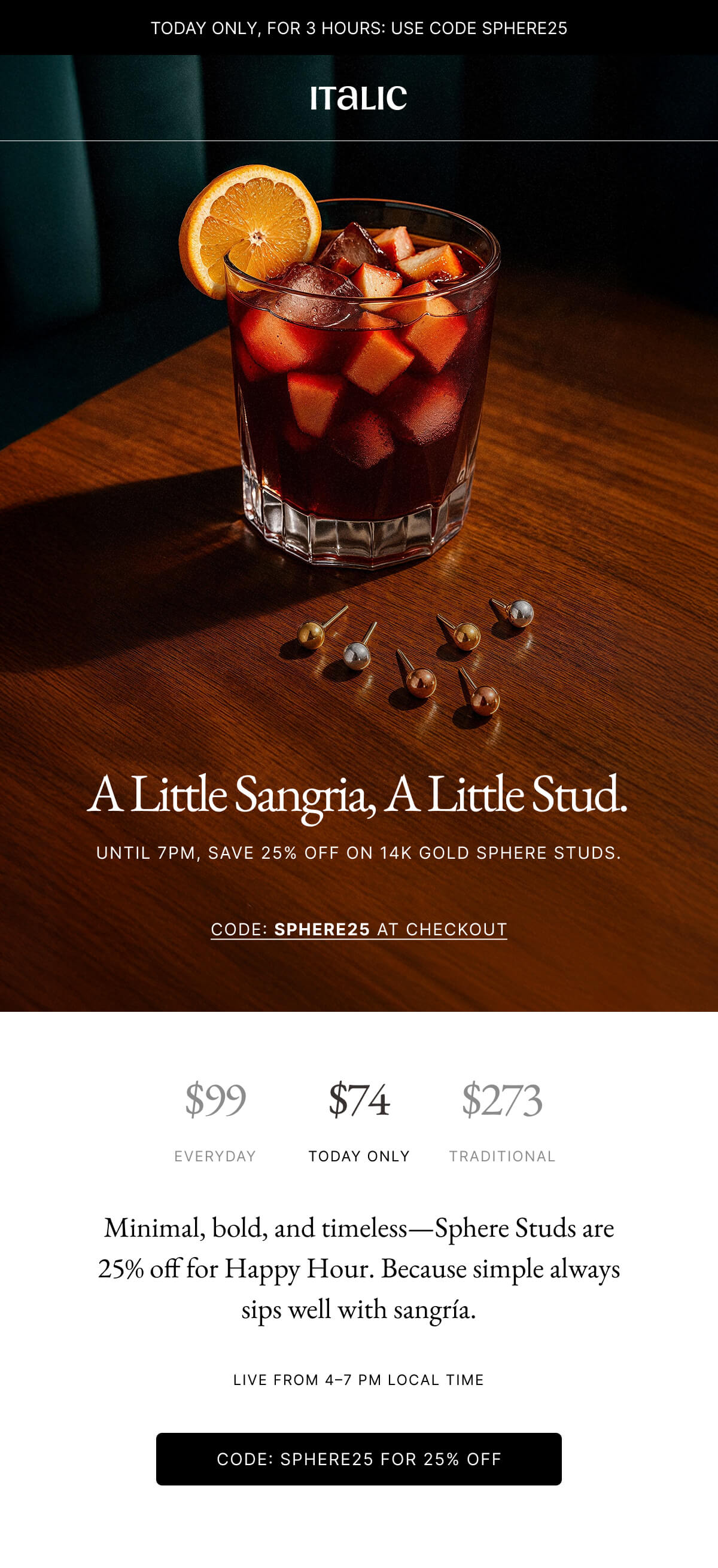 Italic | Life is the Luxury | A Little Sangria, A Little Stud. UNTIL 7PM, SAVE 25% OFF ON 14K GOLD SPHERE STUDS. CODE: SPHERE25 AT CHECKOUT | $99 EVERYDAY $74 TODAY ONLY $273 TRADITIONAL Minimal, bold, and timeless-Sphere Studs are 25% off for Happy Hour. Because simple always sips well with sangría. LIVE FROM 4-7 PM LOCAL TIME CODE: SPHERE25 FOR 25% OFF