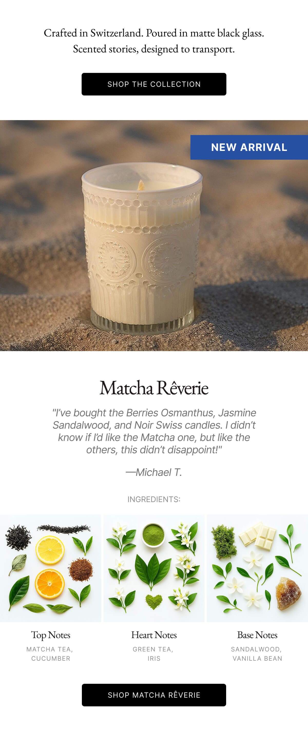 Crafted in Switzerland. Poured in matte black glass. Scented stories, designed to transport. SHOP THE COLLECTION NEW ARRIVAL | Matcha Rêverie "I've bought the Berries Osmanthus, Jasmine Sandalwood, and Noir Swiss candles. I didn't know if I'd like the Matcha one, but like the others, this didn't disappoint!" -Michael T. INGREDIENTS: