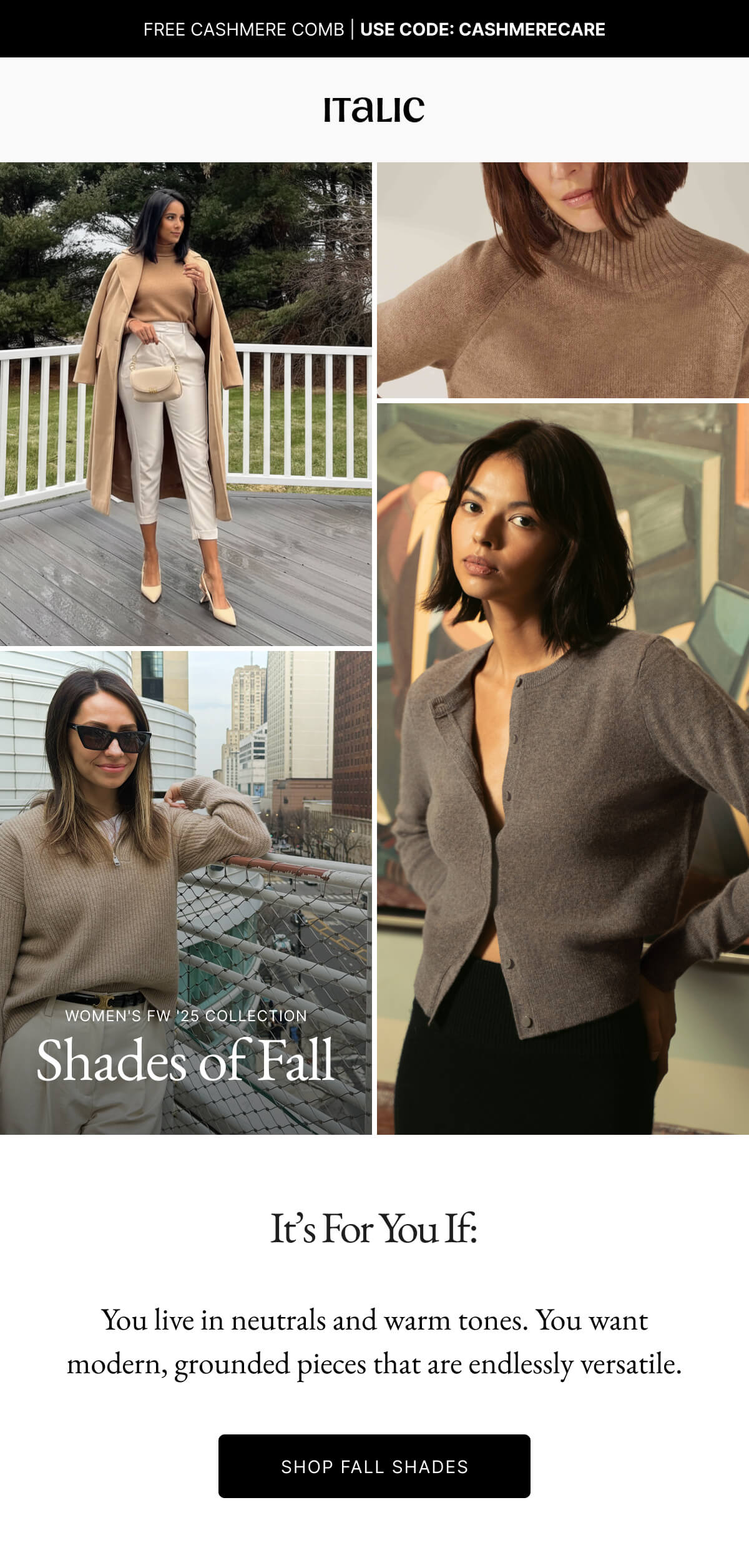 Italic | WOMEN'S FW 125 COLLECTION Shades of Fall It's For You If: You live in neutrals and warm tones. You want modern, grounded pieces that are endlessly versatile. SHOP FALL SHADES