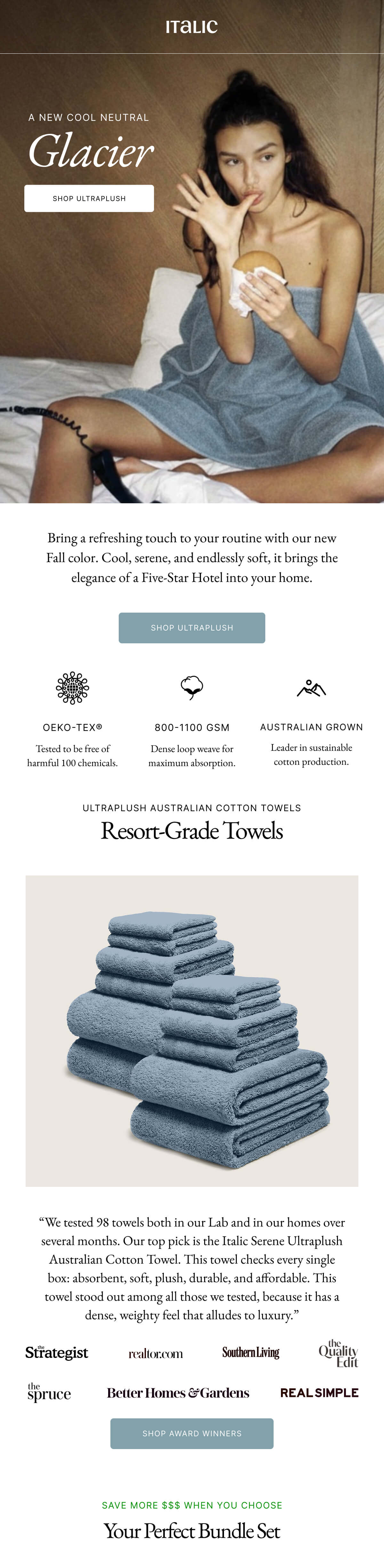 Italic | A NEW COOL NEUTRAL Glacier SHOP ULTRAPLUSH | Bring a refreshing touch to your routine with our new Fall color. Cool, serene, and endlessly soft, it brings the elegance of a Five-Star Hotel into your home. SHOP ULTRAPLUSH OEKO-TEX® Tested to be free of harmful 100 chemicals. 800-1100 GSM Dense loop weave for maximum absorption. AUSTRALIAN GROWN Leader in sustainable cotton production.