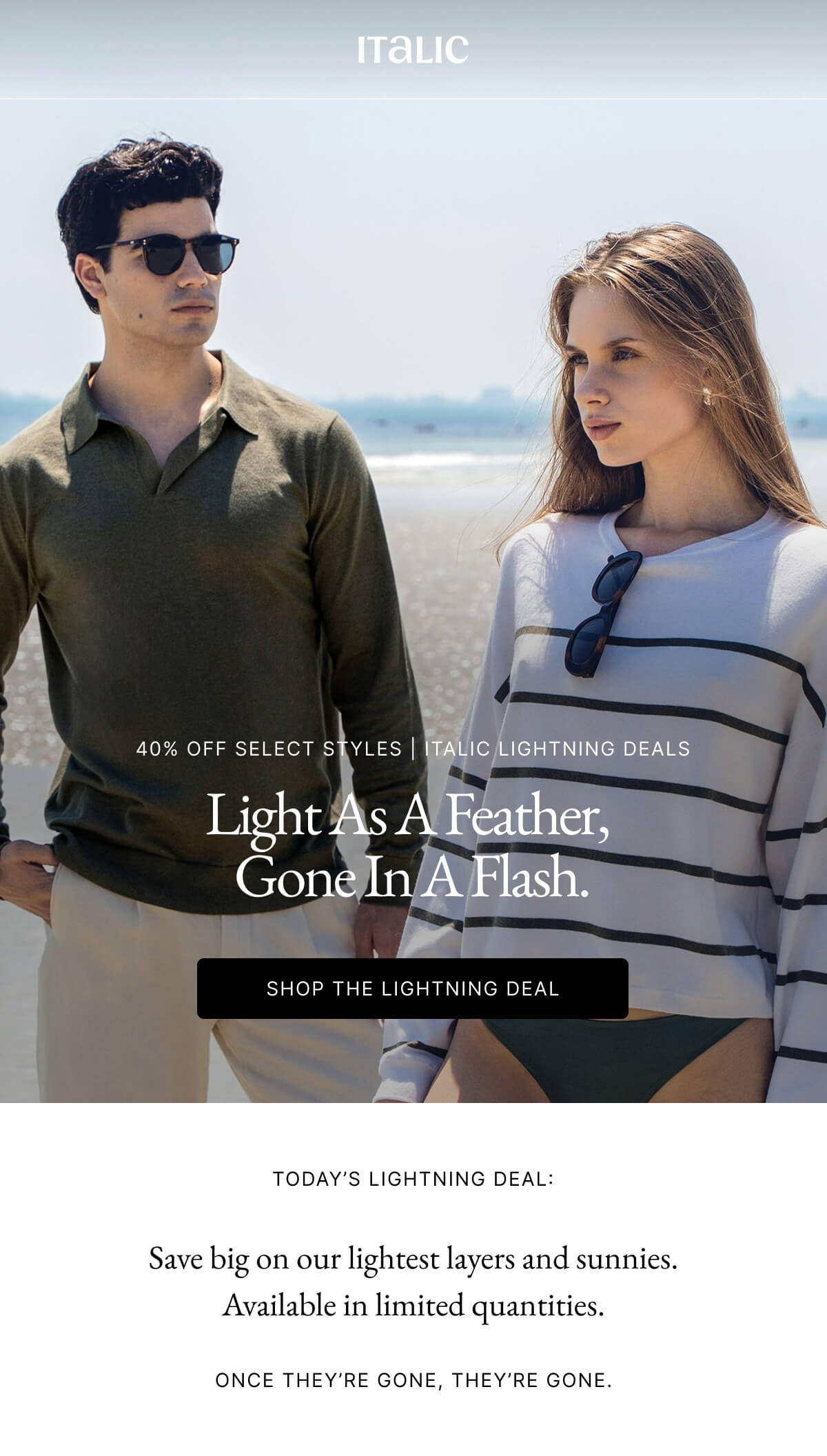 Italic | Life is the Luxury | 40% OFF SELECT STYLES | ITALIC LIGHTNING DEALS Light As A Feather, Gone In A Flash. SHOP THE LIGHTNING DEAL