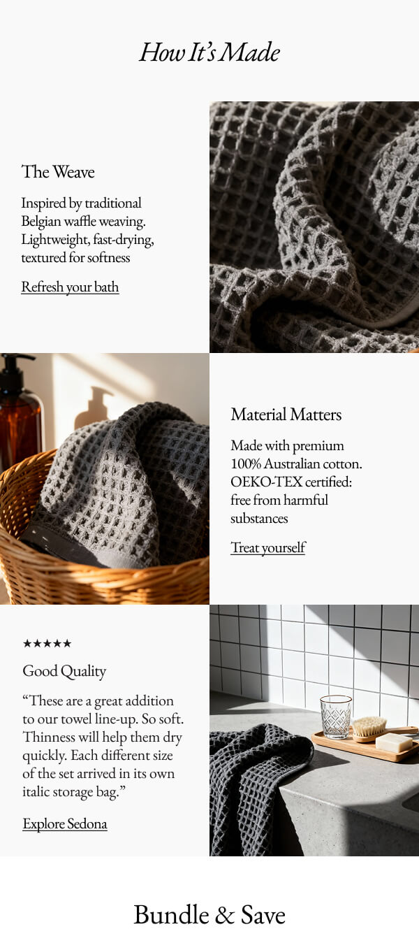 How It's Made The Weave Inspired by traditional Belgian waffle weaving. Lightweight, fast-drying, textured for softness Refresh your bath Material Matters Made with premium