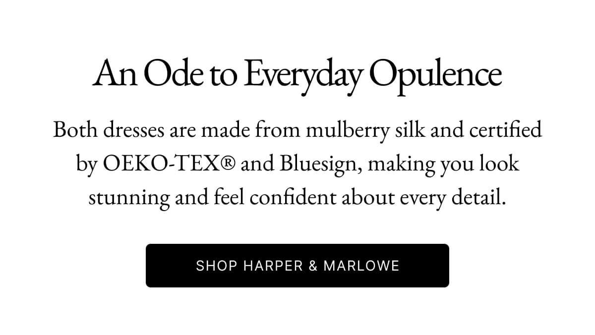 Meet Harper and Marlowe. Designed for summer elegance and comfort. THE HARPER DRESS Somewhere warm. Somewhere late. For cold wine, long nights, and a table by the sea. SHOP HARPER FLATTERING COWL NECKLINE DRAMATIC O SCOOP BACK O INVISIBLE BACK ZIP 22 MM 100% MULBERRY SILK Silk That Makes a Statement 22mm/19mm silk with fluid lines and precise construction, pieces that are unforgettable in every detail.