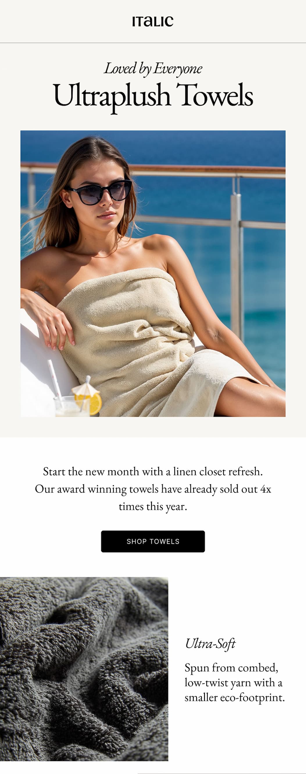 Italic | Life is Luxury | Loved by Everyone Ultraplush Towels Start the new month with a linen closet refresh. Our award winning towels have already sold out 4x times this year. SHOP TOWELS Italic | Life is Luxury | Loved by Everyone Ultraplush Towels Start the new month with a linen closet refresh. Our award winning towels have already sold out 4x times this year. SHOP TOWELS