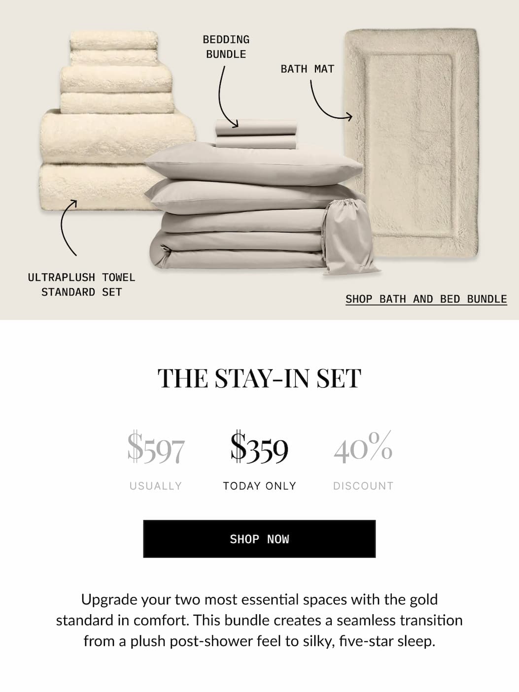 BEDDING BUNDLE  BATH MAT  ULTRAPLUSH TOWEL STANDARD SET  SHOP BATH AND BED BUNDLE  THE STAY-IN SET  $597 USUALLY  $359 TODAY ONLY  40% DISCOUNT  SHOP NOW  Upgrade your two most essential spaces with the gold standard in comfort. This bundle creates a seamless transition from a plush post-shower feel to silky, five-star sleep.