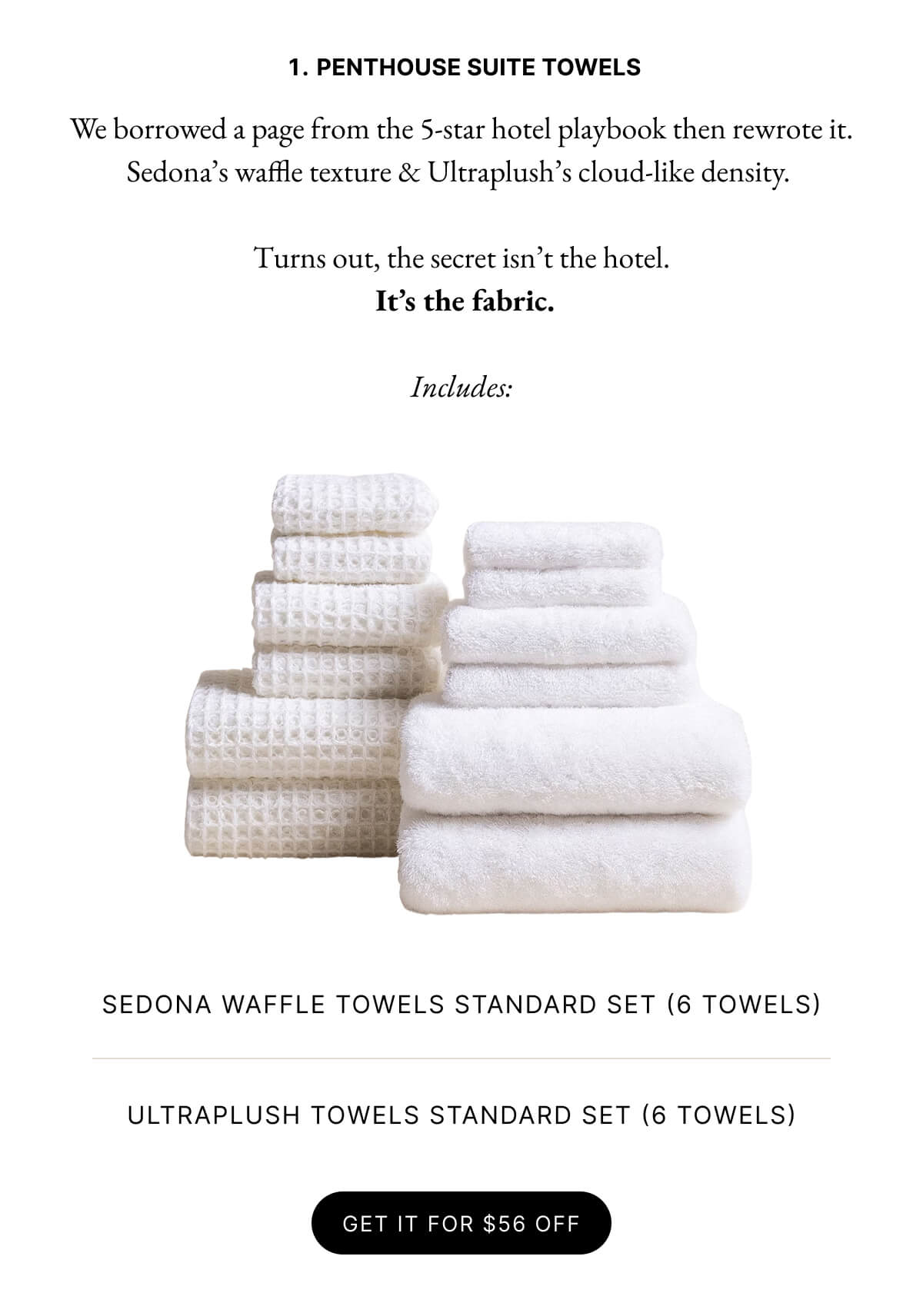 1. PENTHOUSE SUITE TOWELS We borrowed a page from the 5-star hotel playbook then rewrote it. Sedona's waffle texture & Ultraplush's cloud-like density. Turns out, the secret isn't the hotel. It's the fabric. Includes: SEDONA WAFFLE TOWELS STANDARD SET (6 TOWELS) ULTRAPLUSH TOWELS STANDARD SET (6 TOWELS) GET IT FOR $53 OFF