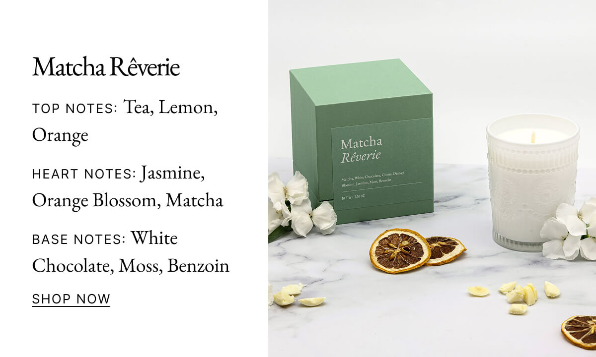 Matcha Rêverie TOP NOTES: Tea, Lemon, Orange HEART NOTES: Jasmine, Orange Blossom, Matcha BASE NOTES: White Chocolate, Moss, Benzoin SHOP NOW Matcha Rêverie