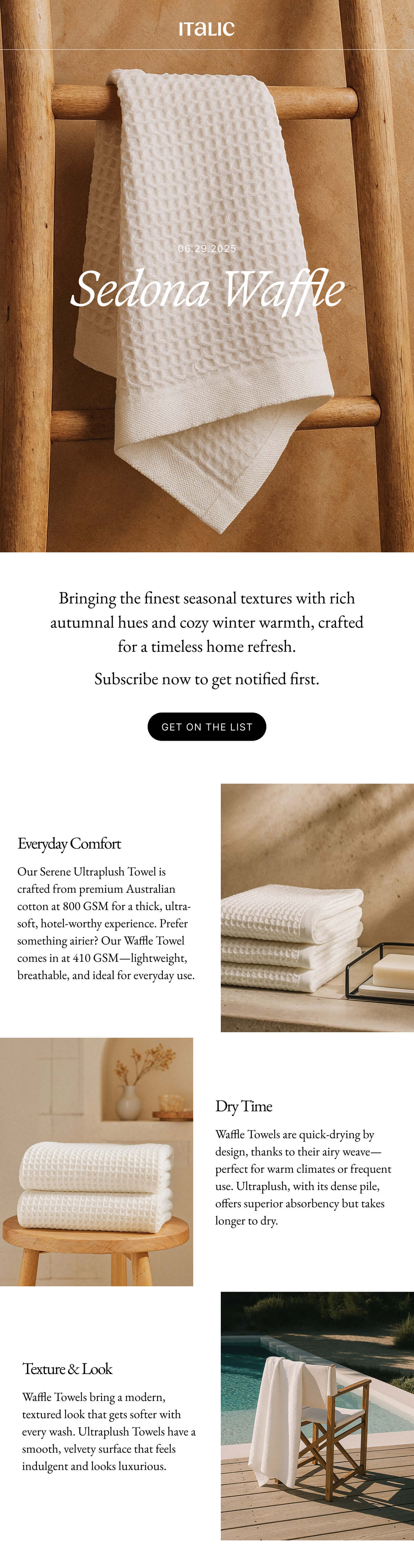 Italic | Life is Luxury | TOMORROW | Meet Sedona | Everyday Comfort Our Serene Ultraplush Towel is crafted from premium Australian cotton at 800 GSM for a thick, ultra-soft, hotel-worthy experience. Prefer something airier? Our Waffle Towel comes in at 410 GSM-lightweight, breathable, and ideal for everyday use. | Dry Time Waffle Towels are quick-drying by design, thanks to their airy weave-perfect for warm climates or frequent use. Ultraplush, with its dense pile, offers superior absorbency but takes longer to dry.. Texture & Look Waffle Towels bring a modern, textured look that gets softer with every wash. Ultraplush Towels have a smooth, velvety surface that feels indulgent and looks luxurious...