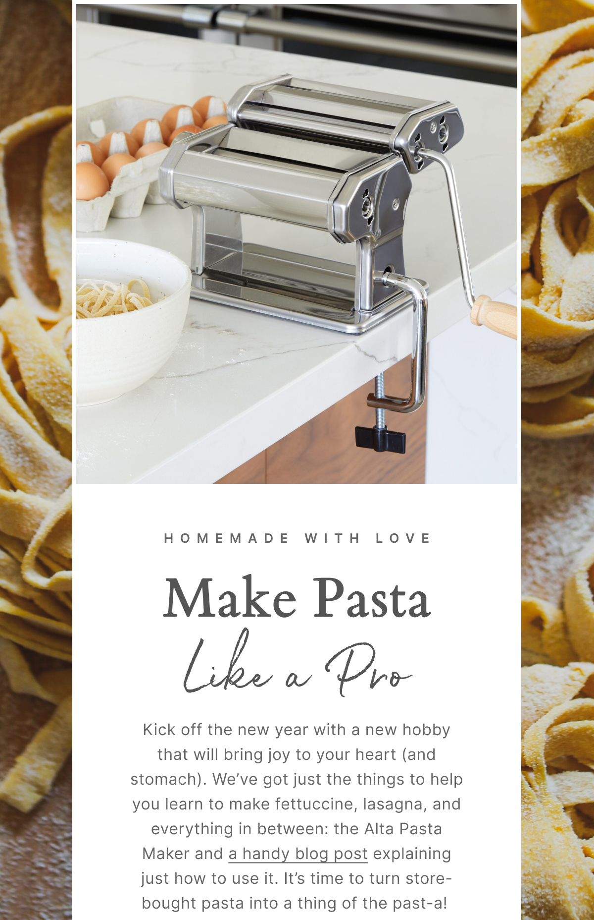 HOMEMADE WITH LOVE | Make Pasta Like a Pro | Kick off the new year with a new hobby that will bring joy to your heart (and stomach). We’ve got just the things to help you learn to make fettuccine, lasagna, and everything in between: the Alta Pasta Maker and a handy blog post explaining just how to use it. It’s time to turn store-bought pasta into a thing of the past-a! | SHOP NOW
