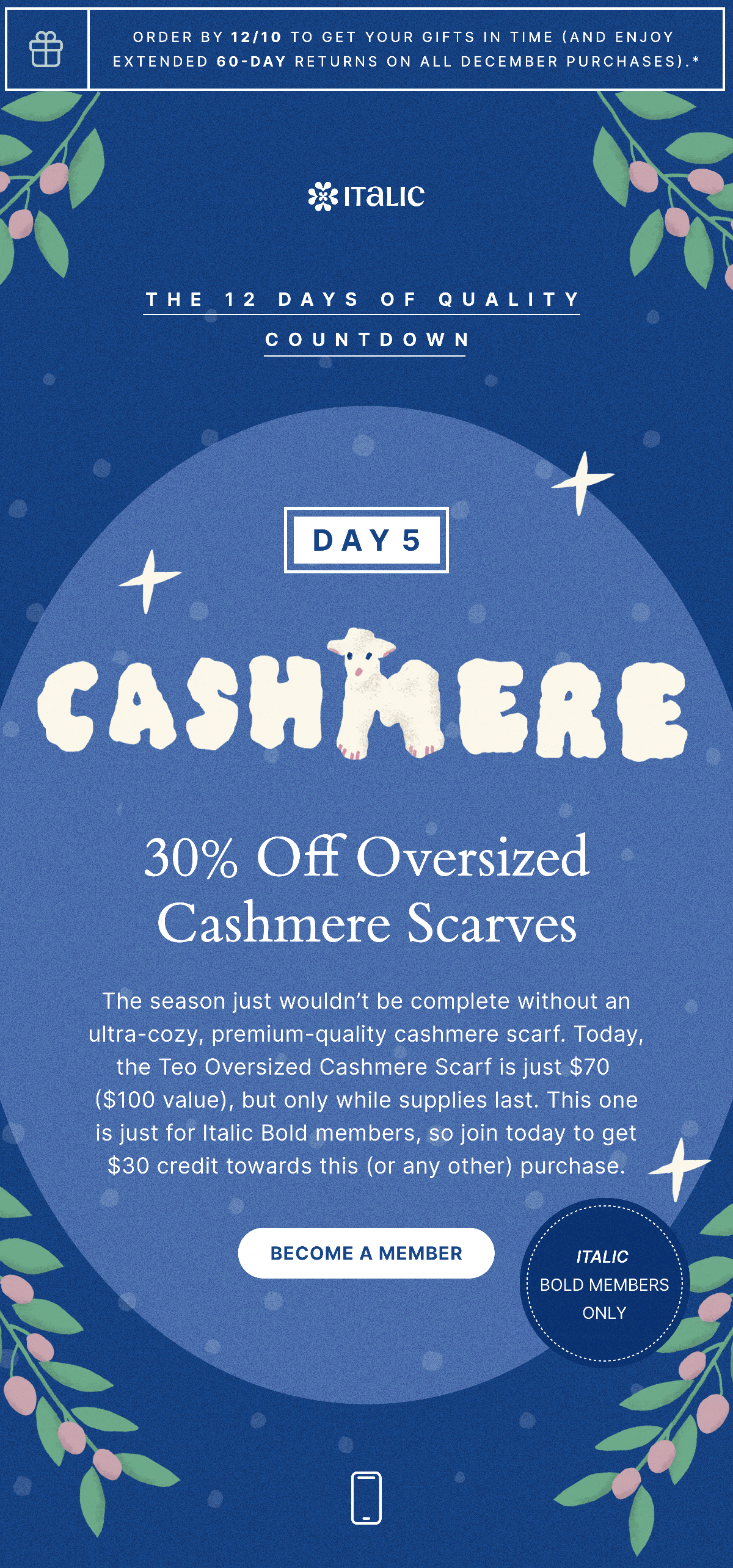 ITALIC | ORDER BY 12/10 TO GET YOUR GIFTS IN TIME (AND ENJOY EXTENDED 60-DAY RETURNS ON ALL DECEMBER PURCHASES).* | THE 12 DAYS OF QUALITY COUNTDOWN | DAY 5 | CASHMERE | 30% Off Oversized Cashmere Scarves | ITALIC BOLD MEMBERS ONLY | The season just wouldnâ€™t be complete without an ultra-cozy, premium-quality cashmere scarf. Today, the Teo Oversized Cashmere Scarf is just $70 ($100 value), but only while supplies last. This one is just for Italic Bold members, so join today to get $30 credit towards this (or any other) purchase. | BECOME A MEMBER