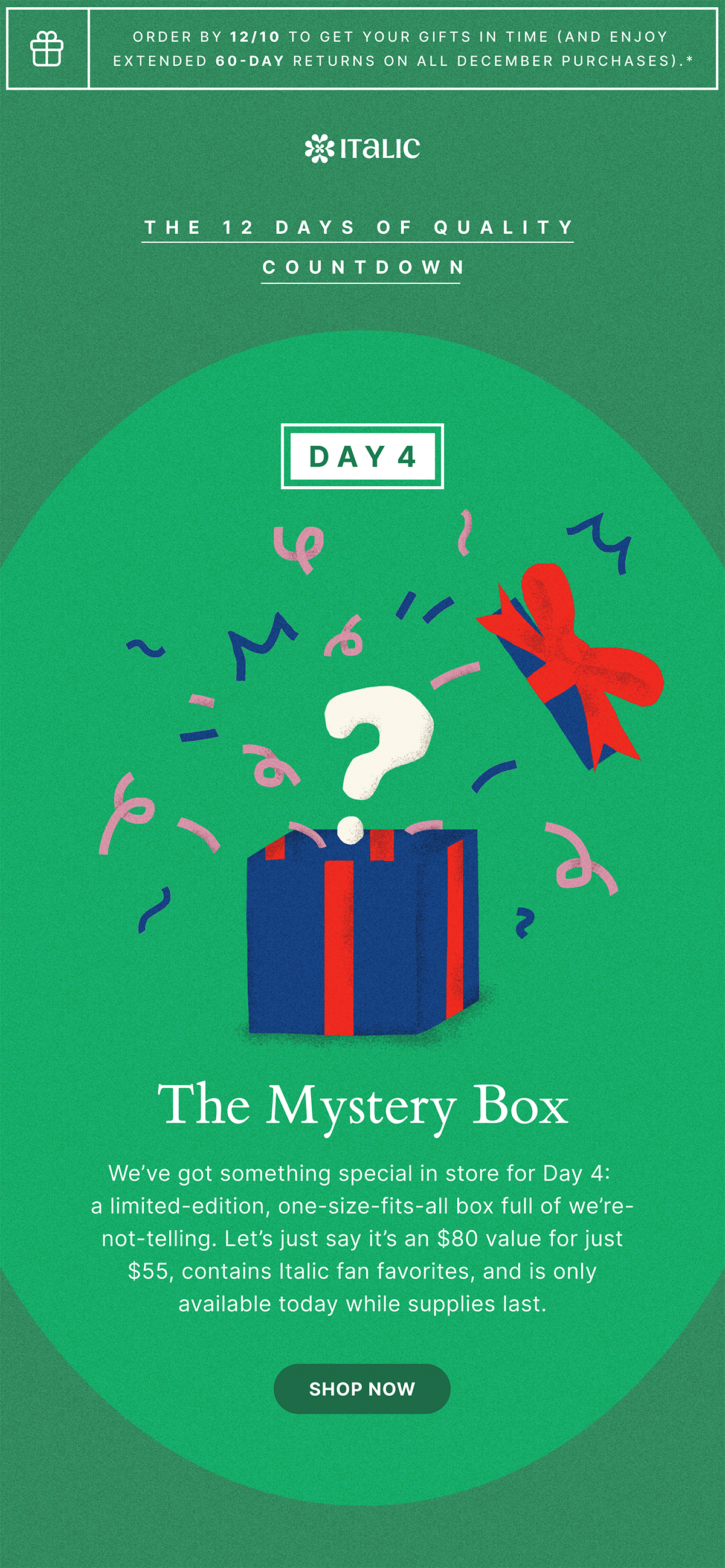 Order by 12/10 to get your gifts in time (and enjoy extended 60-day returns on all december purchases).* | ITALIC | THE 12 DAYS OF QUALITY COUNTDOWN | DAY 4 | The Mystery Box | We've got something special in store for Day 4: a limited-edition, one-size-fits-all box full of we're-not-telling. Let's just say it's an $80 value for just $55, contains Italic fan favorites, and is only available today while supplies last. | Shop now