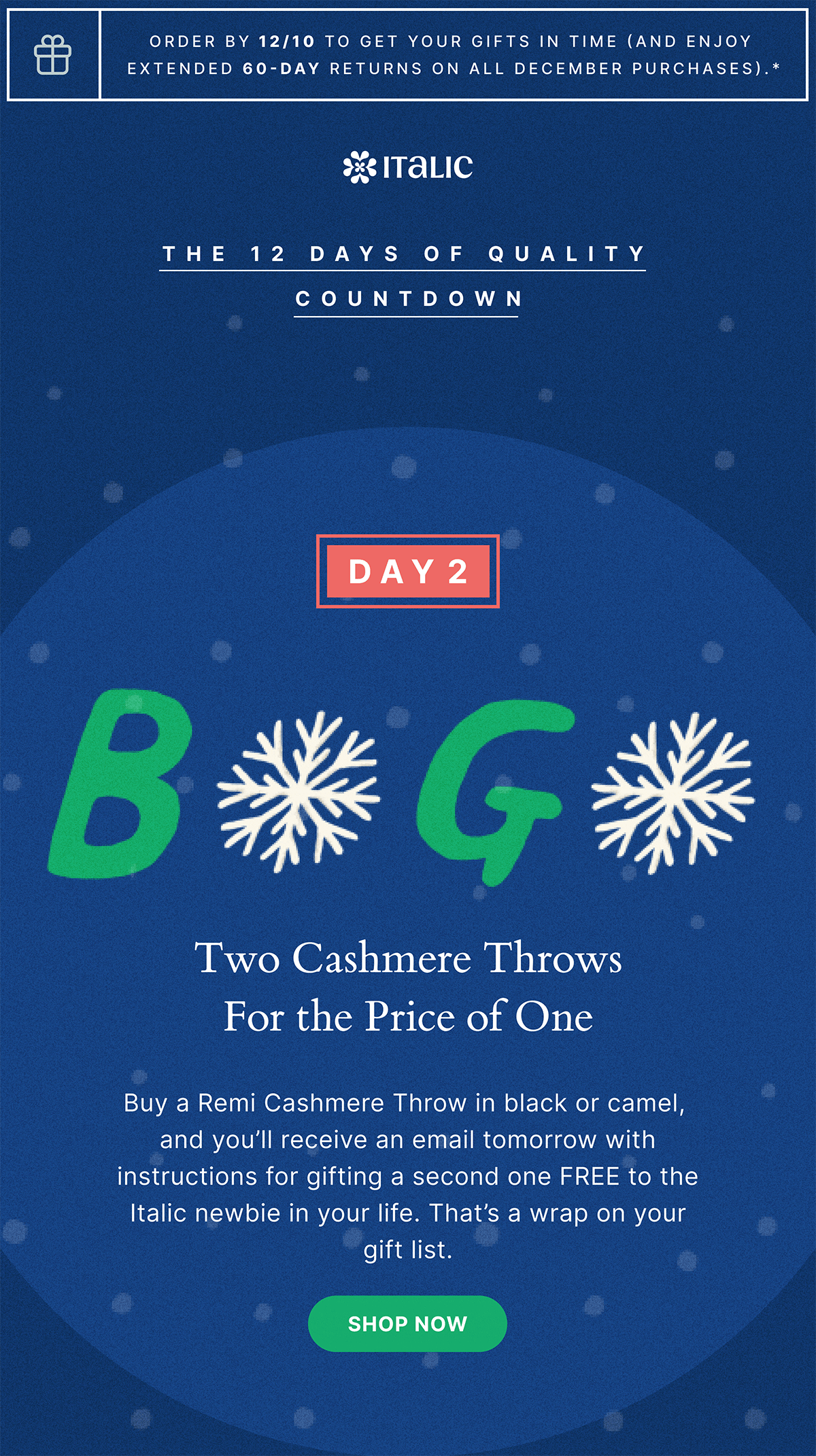 Order by 12/10 to get your gifts in time (and enjoy extended 60-day returns on all december purchases).* | ITALIC | THE 12 DAYS OF QUALITY COUNTDOWN | DAY 2 | Two Cashmere Throws For the Price of One | Buy a Remi Cashmere Throw in black or camel, and you'll receive an email tomorrow with instructions for gifting a second one FREE to the Italic newbie in your life. That's a wrap on your gift list. | Shop now