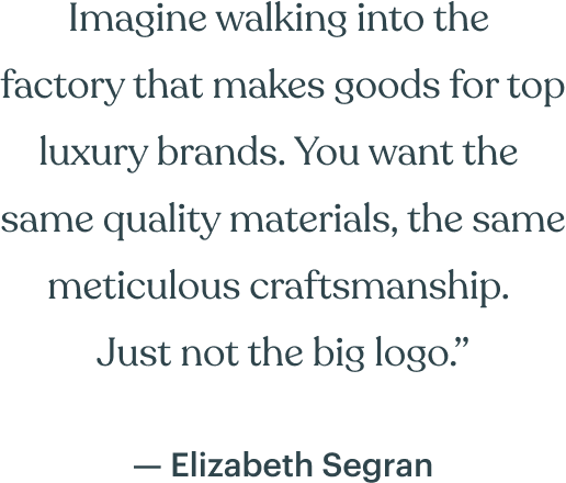 Imagine walking into the  factory that makes goods for top luxury brands. You want the  same quality materials, the same meticulous craftsmanship.  Just not the big logo.” — Elizabeth Segran 