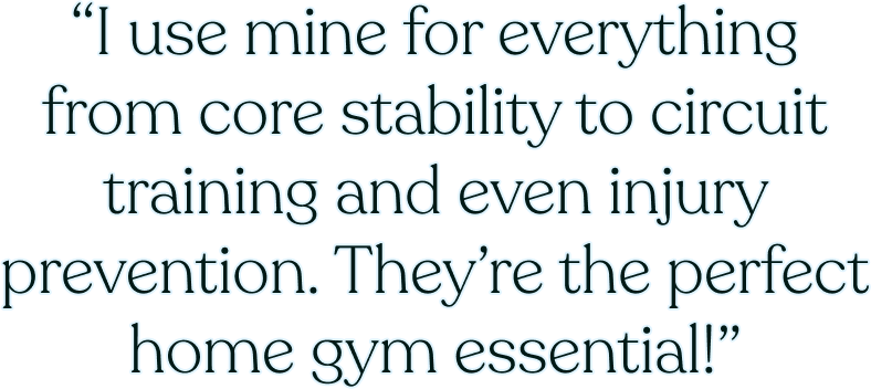 “I use mine for everything from core stability to circuit training and even injury prevention. They’re the perfect home gym essential!”