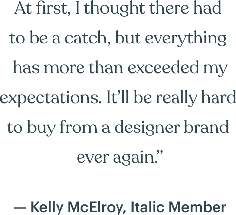At first, I thought there had  to be a catch, but everything  has more than exceeded my expectations. It’ll be really hard  to buy from a designer brand  ever again.” — Kelly McElroy, Italic Member