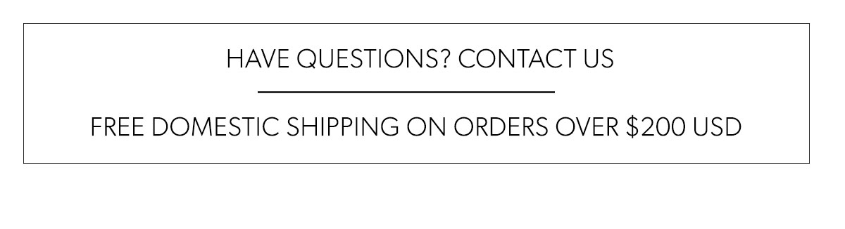  HAVE QUESTIONS? CONTACT US FREE DOMESTIC SHIPPING ON ORDERS OVER $200 USD 