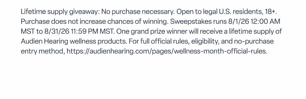 Lifetime supply giveaway: No purchase necessary. Open to legal U.S. residents, 18+. Purchase does not increase chances of winning. Sweepstakes runs 8/1/26 12:00 AM MST to 8/31/26 11:59 PM MST. One grand prize winner will receive a lifetime supply of Audien Hearing wellness products. For full official rules, eligibility, and no-purchase entry method, https://audienhearing.com/pages/wellness-month-official-rules.