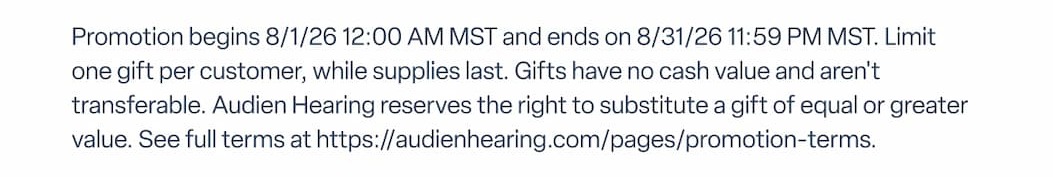 Promotion begins 8/1/26 12:00 AM MST and ends on 8/31/26 11:59 PM MST. Limit one gift per customer, while supplies last. Gifts have no cash value and aren't transferable. Audien Hearing reserves the right to substitute a gift of equal or greater value. See full terms at https://audienhearing.com/pages/promotion-terms.