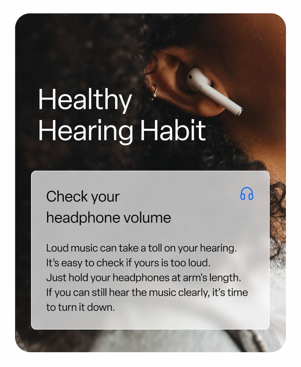 Healthy Hearing Habit: Check your headphone volume. Loud music can take a toll on your hearing.  It’s easy to check if yours is too loud.  Just hold your headphones at arm's length.  If you can still hear the music clearly, it's time to turn it down.