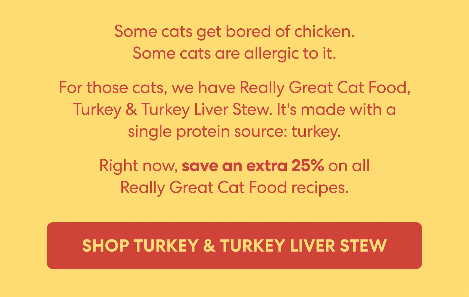 Some cats get bored of chicken. Some cats are allergic to it.  For those cats, we have Really Great Cat Food, Turkey & Turkey Liver Stew. It's made with a single protein source: turkey.  Right now, save an extra 25% on all Really Great Cat Food recipes.