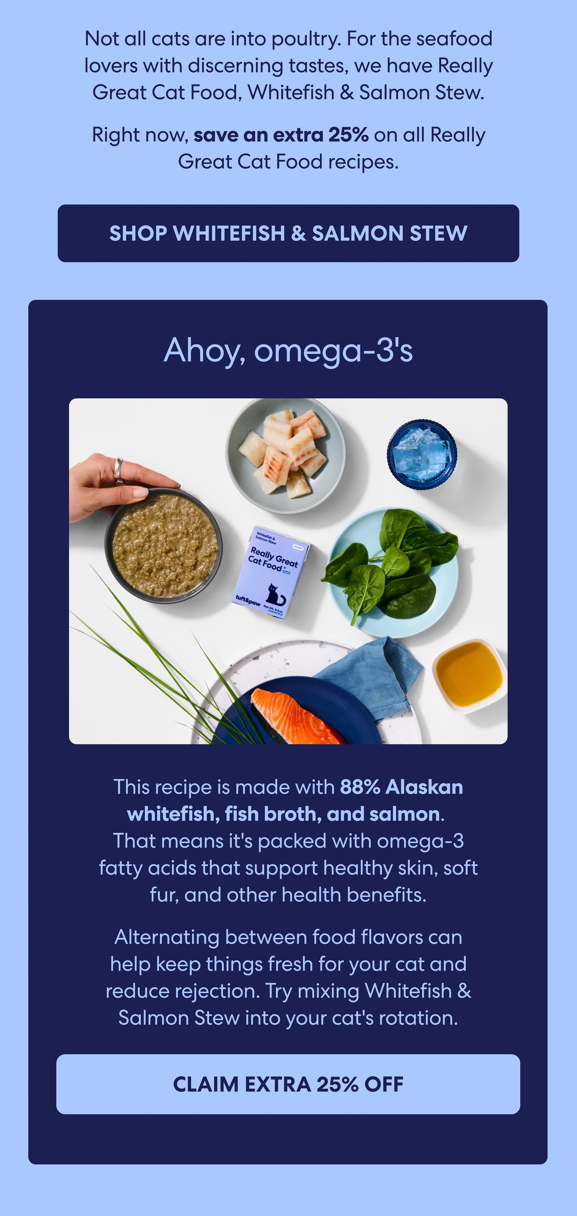 Really Great Cat Food, Whitefish & Salmon Stew is packed with omega-3 fatty acids that support healthy skin and a softer, shinier coat. Real benefits in every bowl.  It's also a great option for cats who just aren't crazy about poultry.  Right now, save an extra 25% on all Really Great Cat Food recipes.
