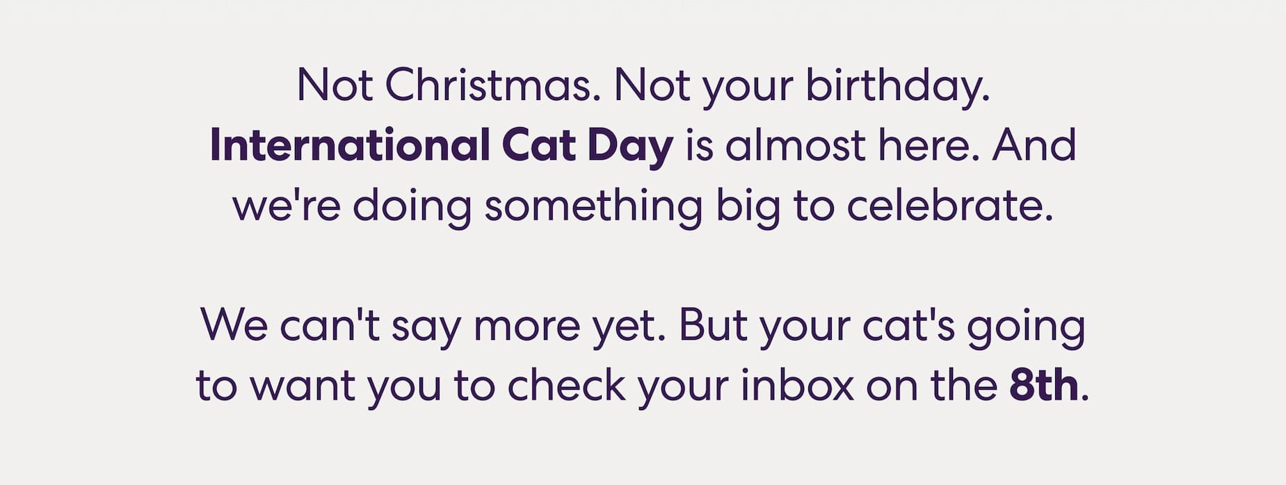 Not Christmas. Not your birthday. International Cat Day is almost here. And we're doing something big to celebrate.  We can't say more yet. But your cat's going to want you to check your inbox on the 8th.