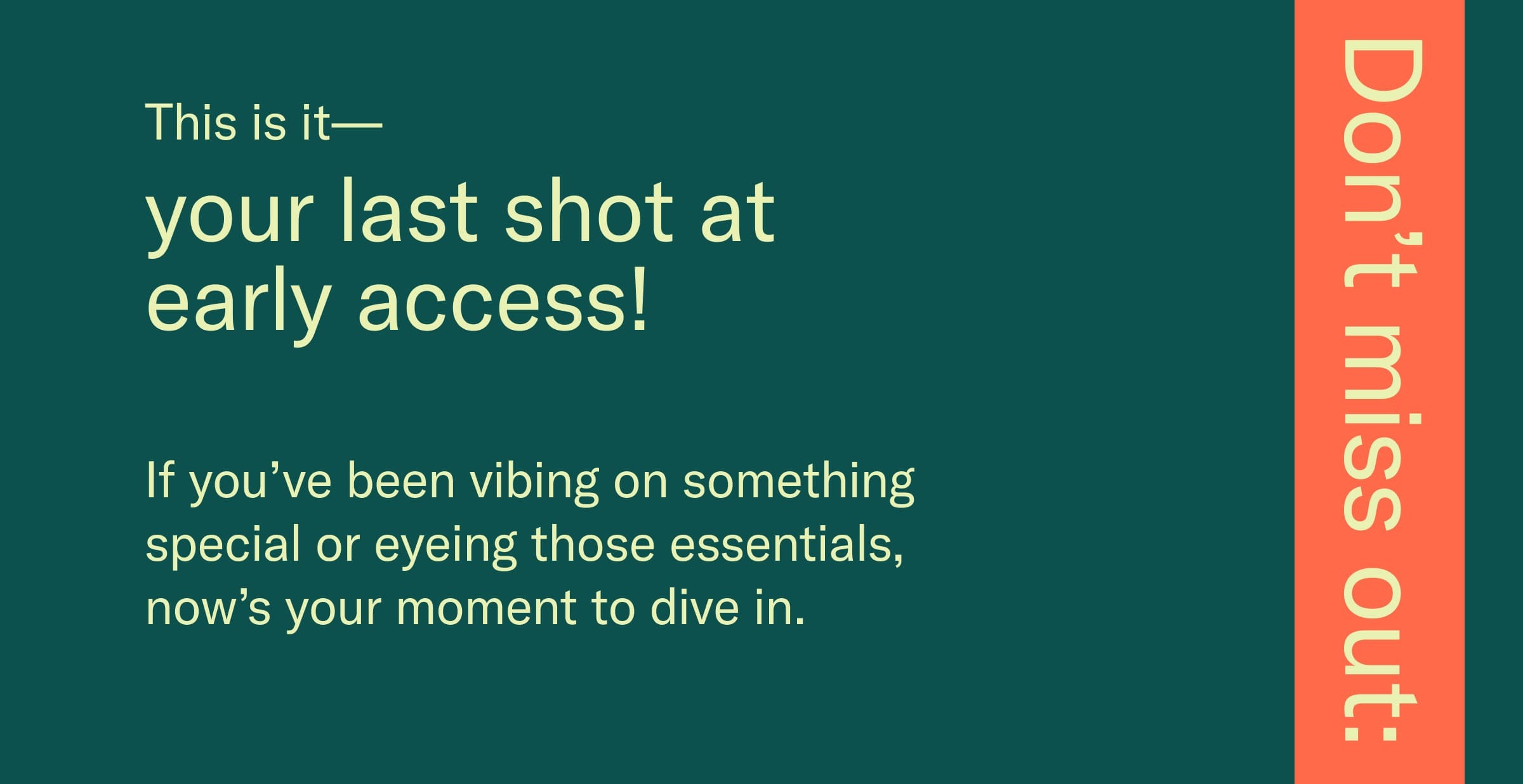 This is it—your last shot at early access! If you've been vibing on something special or eyeing those essentials, now's your moment to dive in.