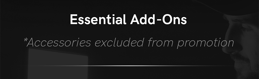 Essential Add-Ons. *These accessories are excluded from promotion.